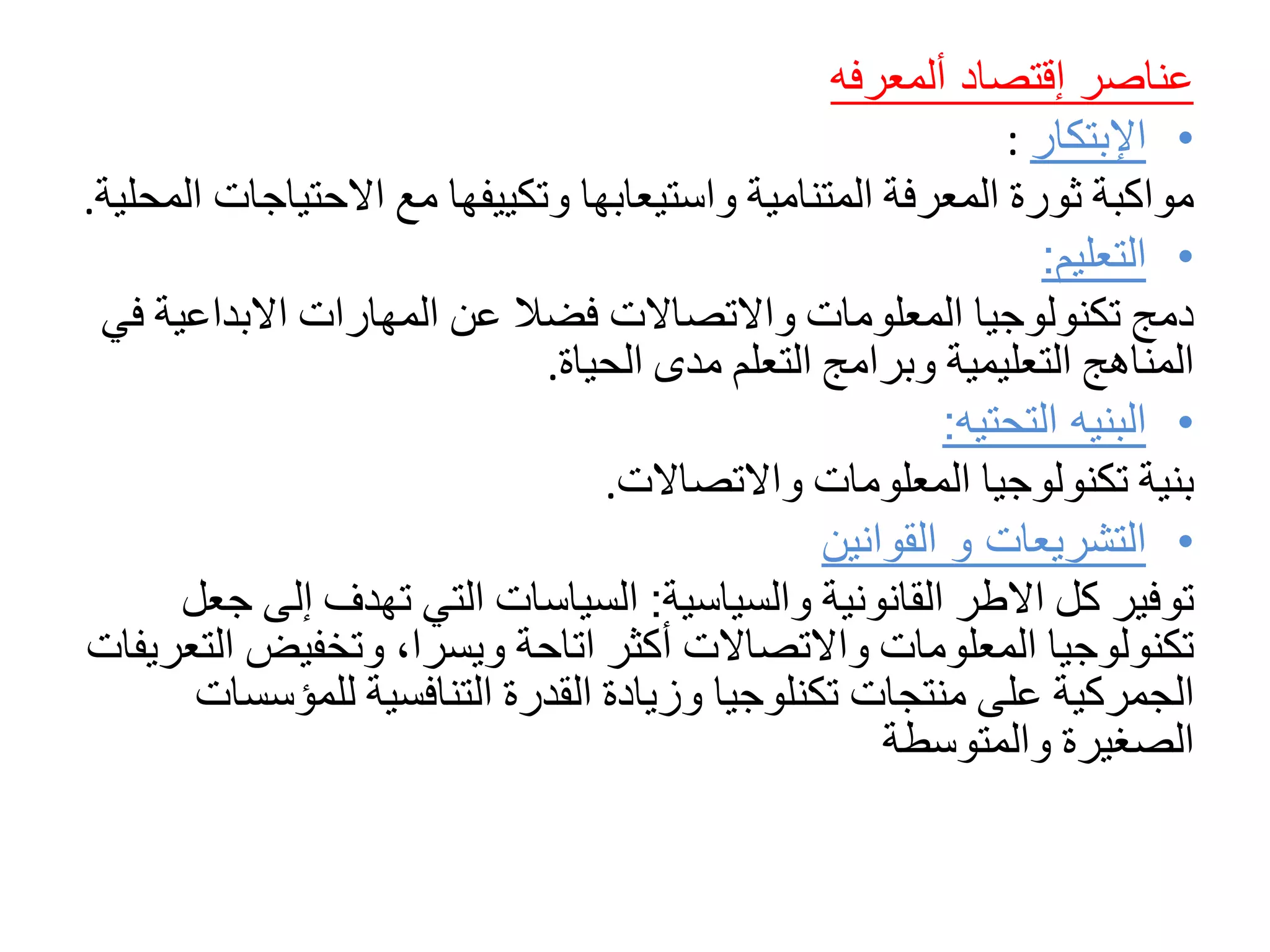‫عناصر‬‫إقتصاد‬‫ألمعرفه‬
•‫ا‬‫إلبتكار‬:
‫مواكبة‬‫ثورة‬‫المعرفة‬‫المتنامية‬‫واستيعابها‬‫وتكييفها‬‫مع‬‫االحتياج‬‫ات‬‫المحلية‬.
•‫التعليم‬:
‫دمج‬‫تكنولوجيا‬‫المعلومات‬‫واالتصاالت‬‫فضال‬‫عن‬‫المهارات‬‫االبداعي‬‫ة‬‫في‬
‫المناهج‬‫التعليمية‬‫وبرامج‬‫التعلم‬‫مدى‬‫الحياة‬.
•‫التحتيه‬ ‫البنيه‬:
‫بنية‬‫تكنولوجيا‬‫المعلومات‬‫واالتصاالت‬.
•‫القوانين‬ ‫و‬ ‫التشريعات‬
‫توفير‬‫كل‬‫االطر‬‫القانونية‬‫والسياسية‬:‫السياسات‬‫التي‬‫تهدف‬‫إل‬‫ى‬‫جعل‬
‫تكنولوجيا‬‫المعلومات‬‫واالتصاالت‬‫أكثر‬‫اتاحة‬‫ويسرا‬،‫وتخفيض‬‫التعريفات‬
‫الجمركية‬‫على‬‫منتجات‬‫تكنلوجيا‬‫وزيادة‬‫القدرة‬‫التنافسية‬‫للمؤس‬‫سات‬
‫الصغيرة‬‫والمتوسطة‬
 