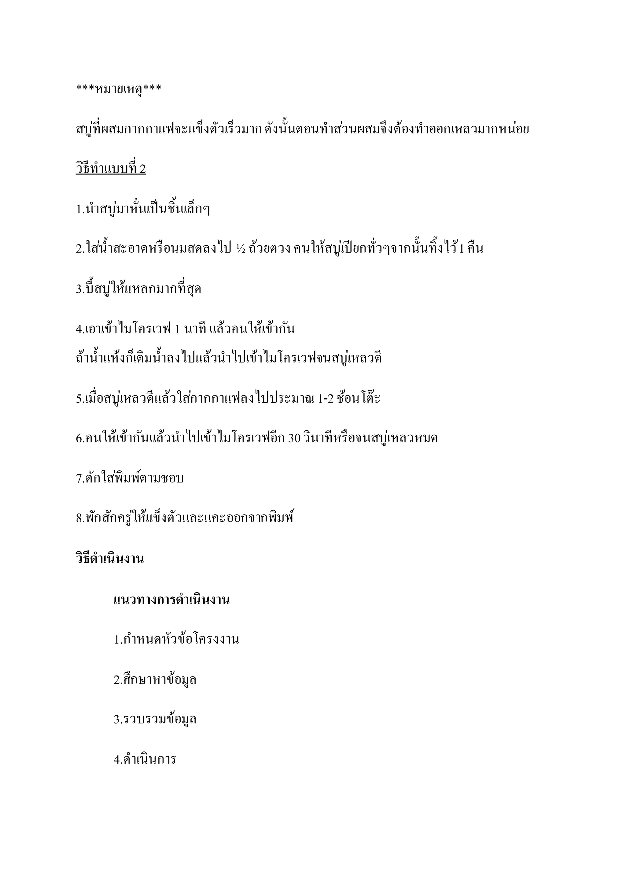***หมายเหตุ***
สบู่ที่ผสมกากกาแฟจะแข็งตัวเร็วมากดังนั้นตอนทาส่วนผสมจึงต้องทาออกเหลวมากหน่อย
วิธีทาแบบที่ 2
1.นาสบู่มาหั่นเป็นชิ้นเล็กๆ
2.ใส่น้าสะอาดหรือนมสดลงไป ½ ถ้วยตวง คนให้สบู่เปียกทั่วๆจากนั้นทิ้งไว้1คืน
3.บี้สบู่ให้แหลกมากที่สุด
4.เอาเข้าไมโครเวฟ 1 นาที แล้วคนให้เข้ากัน
ถ้าน้าแห้งก็เติมน้าลงไปแล้วนาไปเข้าไมโครเวฟจนสบู่เหลวดี
5.เมื่อสบู่เหลวดีแล้วใส่กากกาแฟลงไปประมาณ1-2ช้อนโต๊ะ
6.คนให้เข้ากันแล้วนาไปเข้าไมโครเวฟอีก 30วินาทีหรือจนสบู่เหลวหมด
7.ตักใส่พิมพ์ตามชอบ
8.พักสักครู่ให้แข็งตัวและแคะออกจากพิมพ์
วิธีดาเนินงาน
แนวทางการดาเนินงาน
1.กาหนดหัวข้อโครงงาน
2.ศึกษาหาข้อมูล
3.รวบรวมข้อมูล
4.ดาเนินการ
 