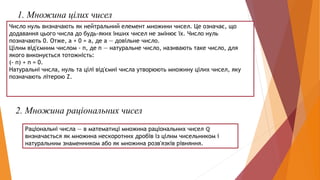 1. Множина цілих чисел
Число нуль визначають як нейтральний елемент множини чисел. Це означає, що
додавання цього числа до будь-яких інших чисел не змінює їх. Число нуль
позначають 0. Отже, а + 0 = а, де а — довільне число.
Цілим від'ємним числом - п, де п — натуральне число, називають таке число, для
якого виконується тотожність:
(- п) + п = 0.
Натуральні числа, нуль та цілі від'ємні числа утворюють множину цілих чисел, яку
позначають літерою Z.
2. Множина раціональних чисел
Раціональні числа — в математиці множина раціональних чисел ℚ
визначається як множина нескоротних дробів із цілим чисельником і
натуральним знаменником або як множина розв'язків рівняння.
 