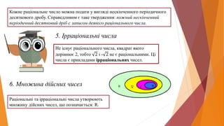 Кожне раціональне число можна подати у вигляді нескінченного періодичного
десяткового дробу. Справедливим є таке твердження: кожний нескінченний
періодичний десятковий дріб є записом деякого раціонального числа.
5. Ірраціональні числа
Не існує раціонального числа, квадрат якого
дорівнює 2, тобто 2 і - 2 не є раціональними. Ці
числа є прикладами ірраціональних чисел.
6. Множина дійсних чисел
Раціональні та ірраціональні числа утворюють
множину дійсних чисел, що позначається: R.
 