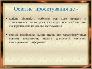 Освітнє проектування це -
 цілісна діяльність суб'єктів освітнього процесу зі
створення освітнього проекту як моделі освітньої системи,
що зорієнтована на масове застосування.
 процес послідовної зміни станів, що характеризуються
новими завданнями, видами діяльності, ступенем
впорядкованості інформації.
 
