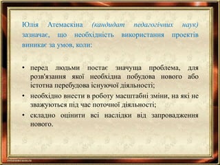 Юлія Атемаскіна (кандидат педагогічних наук)
зазначає, що необхідність використання проектів
виникає за умов, коли:
• перед людьми постає значуща проблема, для
розв'язання якої необхідна побудова нового або
істотна перебудова існуючої діяльності;
• необхідно внести в роботу масштабні зміни, на які не
зважуються під час поточної діяльності;
• складно оцінити всі наслідки від запровадження
нового.
 