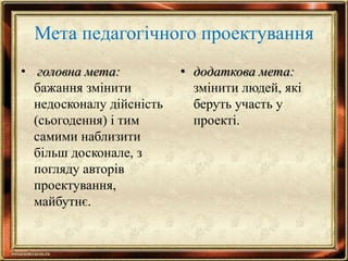 Мета педагогічного проектування
• головна мета:
бажання змінити
недосконалу дійсність
(сьогодення) і тим
самими наблизити
більш досконале, з
погляду авторів
проектування,
майбутнє.
• додаткова мета:
змінити людей, які
беруть участь у
проекті.
 