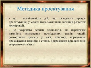 Методика проектування
• - це послідовність дій, що складають процес
проектування, у межах якого можливий логічний розвиток
конструкції.
• - це покрокова освітня технологія, що передбачає
наявність визначених послідовних етапів, стадій
розгортання проекту у часі, просторі, нормування
проходження кожного з етапів, покрокового встановлення
зворотнього зв'язку.
 