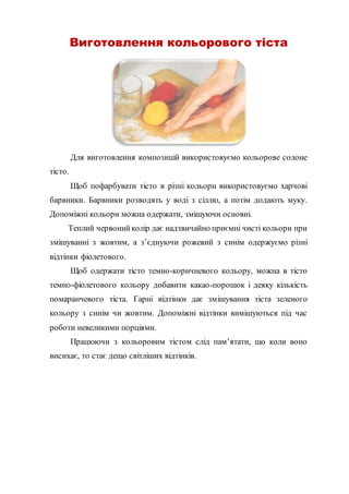 Виготовлення кольорового тіста
Для виготовлення композицій використовуємо кольорове солоне
тісто.
Щоб пофарбувати тісто в різні кольори використовуємо харчові
барвники. Барвники розводять у воді з сіллю, а потім додають муку.
Допоміжні кольори можна одержати, змішуючи основні.
Теплий червонийколір дає надзвичайно приємні чисті кольори при
змішуванні з жовтим, а з’єднуючи рожевий з синім одержуємо різні
відтінки фіолетового.
Щоб одержати тісто темно-коричневого кольору, можна в тісто
темно-фіолетового кольору добавити какао-порошок і деяку кількість
помаранчевого тіста. Гарні відтінки дає змішування тіста зеленого
кольору з синім чи жовтим. Допоміжні відтінки вимішуються під час
роботи невеликими порціями.
Працюючи з кольоровим тістом слід пам’ятати, що коли воно
висихає, то стає дещо світліших відтінків.
 