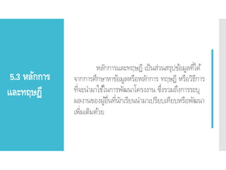 5.3 หลักการ
และทฤษฎี
หลักการและทฤษฎี เป็นส่วนสรุปข้อมูลที่ได้
จากการศึกษาหาข้อมูลหรือหลักการ ทฤษฎี หรือวิธีการ
ที่จะนามาใช้ในการพัฒนาโครงงาน ซึ่งรวมถึงการระบุ
ผลงานของผู้อื่นที่นักเรียนนามาเปรียบเทียบหรือพัฒนา
เพิ่มเติมด้วย
 