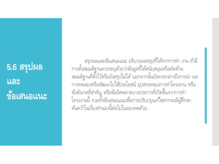 5.6 สรุปผล
และ
ข้อเสนอแนะ
สรุปผลและข้อเสนอแนะ อธิบายผลสรุปที่ได้จากการทา งาน ถ้ามี
การตั้งสมมติฐานควรระบุด้วยว่าข้อมูลที่ได้สนับสนุนหรือคัดค้าน
สมมติฐานที่ตั้งไว้หรือยังสรุปไม่ได้ นอกจากนั้นยังควรกล่าวถึงการนา ผล
การทดลองหรือพัฒนาไปใช้ประโยชน์ อุปสรรคของการทาโครงงาน หรือ
ข้อสังเกตที่สาคัญ หรือข้อผิดพลาดบางประการที่เกิดขึ้นจากการทา
โครงงานนี้ รวมทั้งข้อเสนอแนะเพื่อการปรับปรุงแก้ไขหากจะมีผู้ศึกษา
ค้นคว้าในเรื่องทานองนี้ต่อไปในอนาคตด้วย
 