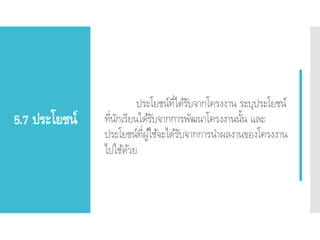 5.7 ประโยชน์
ประโยชน์ที่ได้รับจากโครงงาน ระบุประโยชน์
ที่นักเรียนได้รับจากการพัฒนาโครงงานนั้น และ
ประโยชน์ที่ผู้ใช้จะได้รับจากการนาผลงานของโครงงาน
ไปใช้ด้วย
 