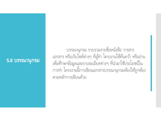 5.8 บรรณานุกรม
บรรณานุกรม รวบรวมรายชื่อหนังสือ วารสาร
เอกสาร หรือเว็บไซด์ต่างๆ ที่ผู้ทา โครงงานใช้ค้นคว้า หรืออ่าน
เพื่อศึกษาข้อมูลและรายละเอียดต่างๆ ที่นามาใช้ประโยชน์ใน
การทา โครงงานนี้การเขียนเอกสารบรรณานุกรมต้องให้ถูกต้อง
ตามหลักการเขียนด้วย
 