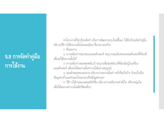 5.9 การจัดทาคู่มือ
การใช้งาน
หาโครงงานที่นักเรียนจัดทา เป็นการพัฒนาระบบใหม่ขึ้นมา ให้นักเรียนจัดทาคู่มือ
อธิบายวิธีการใช้ผลงานนั้นโดยละเอียด ซึ่งประกอบด้วย
1. ชื่อผลงาน
2. ความต้องการของระบบคอมพิวเตอร์ ระบุรายละเอียดของคอมพิวเตอร์ที่ต้องมี
เพื่อจะใช้ผลงานนั้นได้
3. ความต้องการของซอฟต์แวร์ ระบุรายชื่อซอฟต์แวร์ที่ต้องมีอยู่ในเครื่อง
คอมพิวเตอร์ เพื่อจะให้ผลงานนั้นทางานได้อย่างสมบูรณ์
4. คุณลักษณะของผลงาน อธิบายว่าผลงานนั้นทา หน้าที่อะไรบ้าง รับอะไรเป็น
ข้อมูลขาเข้าและส่วนอะไรออกมาเป็นข้อมูลขาออก
5. วิธีการใช้งานของแต่ละฟังก์ชัน อธิบายว่าจะต้องกดคาสั่งใด หรือกดปุ่มใด
เพื่อให้ผลงานทางานในฟังก์ชันหนึ่งๆ
 