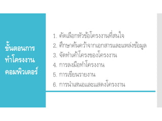 ขั้นตอนการ
ทาโครงงาน
คอมพิวเตอร์
1. คัดเลือกหัวข้อโครงงานที่สนใจ
2. ศึกษาค้นคว้าจากเอกสารและแหล่งข้อมูล
3. จัดทาเค้าโครงของโครงงาน
4. การลงมือทาโครงงาน
5. การเขียนรายงาน
6. การนาเสนอและแสดงโครงงาน
 