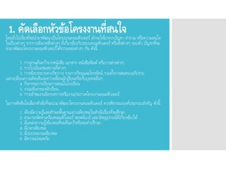 1. คัดเลือกหัวข้อโครงงานที่สนใจโดยทั่วไปเรื่องที่จะนามาพัฒนาเป็นโครงงานคอมพิวเตอร์ มักจะได้มาจากปัญหา คาถาม หรือความสนใจ
ในเรื่องต่างๆ จากการสังเกตสิ่งต่างๆ ที่เกี่ยวข้องกับระบบคอมพิวเตอร์ หรือสิ่งต่างๆ รอบตัว ปัญหาที่จะ
นามาพัฒนาโครงงานคอมพิวเตอร์ได้จากแหล่งต่างๆ กัน ดังนี้
1. การอ่านค้นคว้าจากหนังสือ เอกสาร หนังสือพิมพ์ หรือวารสารต่างๆ
2. การไปเยี่ยมชมสถานที่ต่างๆ
3. การฟังบรรยายทางวิชาการ รายการวิทยุและโทรทัศน์ รวมทั้งการสนทนาอภิปราย
แลกเปลี่ยนความคิดเห็นระหว่างเพื่อนนักเรียนหรือกับบุคคลอื่นๆ
4. กิจกรรมการเรียนการสอนในโรงเรียน
5. งานอดิเรกของนักเรียน
6. การเข้าชมงานนิทรรศการหรืองานประกวดโครงงานคอมพิวเตอร์
ในการตัดสินใจเลือกหัวข้อที่จะนามาพัฒนาโครงงานคอมพิวเตอร์ ควรพิจารณาองค์ประกอบสาคัญ ดังนี้
1. ต้องมีความรู้และทักษะพื้นฐานอย่างเพียงพอในหัวข้อเรื่องที่จะศึกษา
2. สามารถจัดหาเครื่องคอมพิวเตอร์ ซอฟต์แวร์ และวัสดุอุปกรณ์ที่เกี่ยวข้องได้
3. มีแหล่งความรู้เพียงพอที่จะค้นคว้าหรือขอคาปรึกษา
4. มีเวลาเพียงพอ
5. มีงบประมาณเพียงพอ
6. มีความปลอดภัย
 