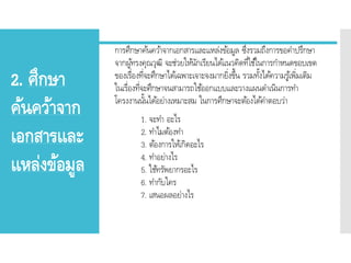2. ศึกษา
ค้นคว้าจาก
เอกสารและ
แหล่งข้อมูล
การศึกษาค้นคว้าจากเอกสารและแหล่งข้อมูล ซึ่งรวมถึงการขอคาปรึกษา
จากผู้ทรงคุณวุฒิ จะช่วยให้นักเรียนได้แนวคิดที่ใช้ในการกาหนดขอบเขต
ของเรื่องที่จะศึกษาได้เฉพาะเจาะจงมากยิ่งขึ้น รวมทั้งได้ความรู้เพิ่มเติม
ในเรื่องที่จะศึกษาจนสามารถใช้ออกแบบและวางแผนดาเนินการทา
โครงงานนั้นได้อย่างเหมาะสม ในการศึกษาจะต้องได้คาตอบว่า
1. จะทา อะไร
2. ทาไมต้องทา
3. ต้องการให้เกิดอะไร
4. ทาอย่างไร
5. ใช้ทรัพยากรอะไร
6. ทากับใคร
7. เสนอผลอย่างไร
 