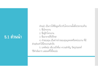 5.1 ส่วนนา
ส่วนนา เป็นการให้ข้อมูลเกี่ยวกับโครงงานนั้นซึ่งประกอบด้วย
1. ชื่อโครงงาน
2. ชื่อผู้ทาโครงงาน
3. ชื่ออาจารย์ที่ปรึกษา
4. คาขอบคุณ เป็นคากล่าวขอบคุณบุคคลหรือหน่วยงาน ที่มี
ส่วนช่วยทาให้โครงงานสาเร็จ
5. บทคัดย่อ อธิบายถึงที่มา ความสาคัญ วัตถุประสงค์
วิธีดาเนินการ และผลที่ได้โดยย่อ
 