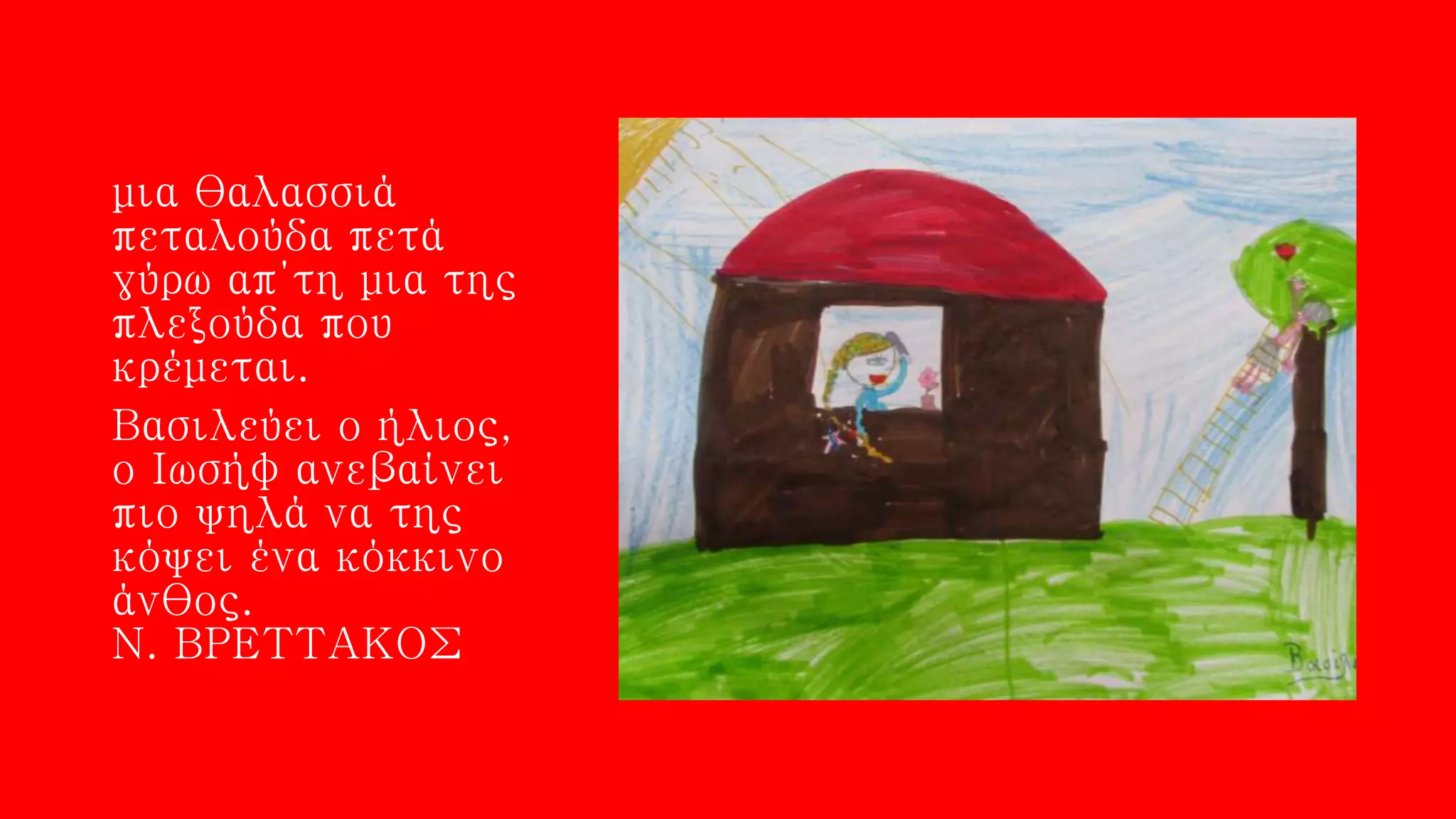 μια θαλασσιά
πεταλούδα πετά
γύρω απ΄τη μια της
πλεξούδα που
κρέμεται.
Βασιλεύει ο ήλιος,
ο Ιωσήφ ανεβαίνει
πιο ψηλά να της
κόψει ένα κόκκινο
άνθος.
Ν. ΒΡΕΤΤΑΚΟΣ
 