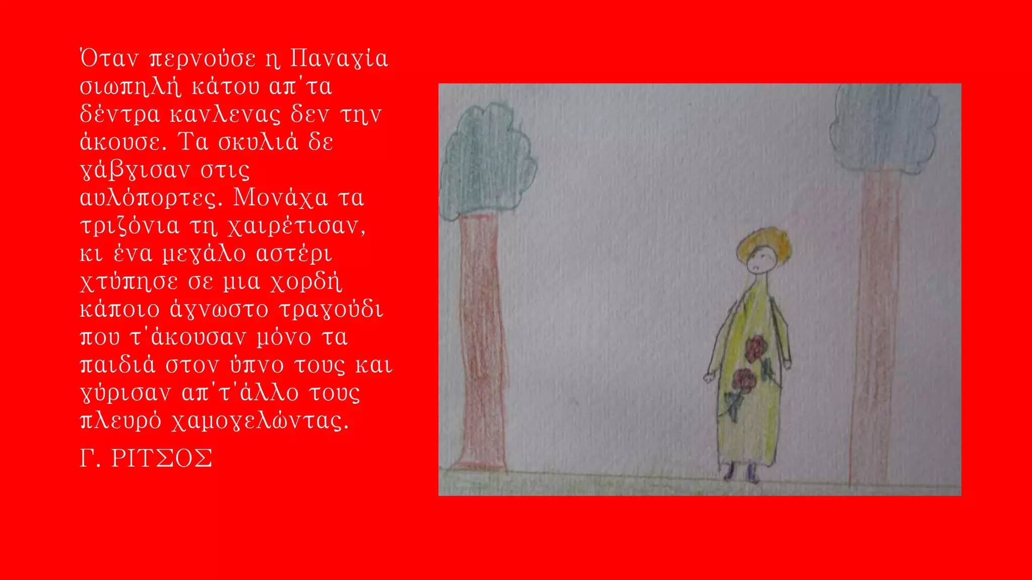 Όταν περνούσε η Παναγία
σιωπηλή κάτου απ΄τα
δέντρα κανλενας δεν την
άκουσε. Τα σκυλιά δε
γάβγισαν στις
αυλόπορτες. Μονάχα τα
τριζόνια τη χαιρέτισαν,
κι ένα μεγάλο αστέρι
χτύπησε σε μια χορδή
κάποιο άγνωστο τραγούδι
που τ΄άκουσαν μόνο τα
παιδιά στον ύπνο τους και
γύρισαν απ΄τ΄άλλο τους
πλευρό χαμογελώντας.
Γ. ΡΙΤΣΟΣ
 