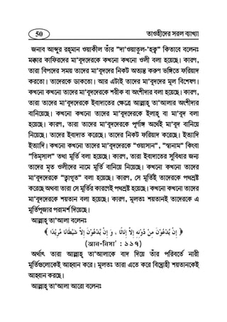 50 ZvInx‡`i mij e¨vL¨v
Rbve Avãyi ingvb IqvKxj Zuvi Ó`vÕIqvZzj-ÕnK¡Ó wKZv‡e e‡jbt
g°vi Kvwdi‡`i gvÕe~`‡`i‡K KL‡bv KL‡bv Ijx ejv n‡q‡Q| KviY,
Zviv wec‡`i mgq Zv‡`i gvÕe~`‡`i wbKU AZ¨š— Ki“Y fw½‡Z dwiqv`
Ki‡Zv| Zv‡`i‡K WvK‡Zv| Avi GUvB Zv‡`i gvÕe~`‡`i g~j we‡klY|
KL‡bv KL‡bv Zv‡`i gvÕe~`‡`i‡K kixK ev Askx`vi ejv n‡q‡Q| KviY,
Zviv Zv‡`i gvÕe~`‡`i‡K Bev`v‡Zi †¶‡Î Avj−vn ZvÕAvjvi Askx`vi
evwb‡q‡Q| KL‡bv KL‡bv Zv‡`i gvÕe~`‡`i‡K Bjvn ev gvÕe~` ejv
n‡q‡Q| KviY, Zviv Zv‡`i gvÕe~`‡`i‡K c~Y©v½ A‡_©B gvÕe~` evwb‡q
wb‡q‡Q| Zv‡`i Bev`vZ K‡i‡Q| Zv‡`i wbKU dwiqv` K‡i‡Q| BZ¨vw`
BZ¨vw`| KL‡bv KL‡bv Zv‡`i gvÕe~`‡`i‡K ÓIqvmvbÓ, Ó¯^vbvgÓ wKsev
ÓwZgmvjÓ Z_v g~wZ© ejv n‡q‡Q| KviY, Zviv Bev`v‡Zi myweavi Rb¨
Zv‡`i g„Z Ijx‡`i bv‡g g~wZ© evwb‡q wb‡q‡Q| KL‡bv KL‡bv Zv‡`i
gvÕe~`‡`i‡K ÓZ¡vM~ZÓ ejv n‡q‡Q| KviY, †m g~wZ©B Zv‡`i‡K c_åó
K‡i‡Q A_ev Zviv †m g~wZ©i Kvi‡YB c_åó n‡q‡Q| KL‡bv KL‡bv Zv‡`i
gvÕe~`‡`i‡K kqZvb ejv n‡q‡Q| KviY, g~jZt kqZvbB Zv‡`i‡K G
g~wZ©c~Rvi civgk© w`‡q‡Q|
Avj−vn ZvÕAvjv e‡jbt
(Avb-wbmvÕ : 117)
A_©vr Zviv Avj−vn ZvÕAvjv‡K ev` w`‡q Zuvi cwie‡Z© bvix
g~wZ©¸‡jv‡KB AvnŸvb K‡i| g~jZt Zviv G‡Z K‡i we‡`ªvnx kqZvb‡KB
AvnŸvb Ki‡Q|
Avj−vn ZvÕAvjv Av‡iv e‡jbt
 