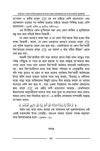 ‡KviÕAvbImnxnnv`x‡miAv‡jv‡Kag©cvj‡bGKRb†gvmjgv‡biRb¨hvRvbvAek¨BcÖ‡qvRbxq
48
ZvÕAvjv I Z`xq ivm~j @ ‡K me PvB‡Z †ewk fv‡jvevmv Ges
‡gvmjgvb nIqvi ci Kvwdi nIqvi PvB‡Z Av¸‡b wbw¶ß nIqv †ewk
fv‡jvevmv| (eyLvix, nv`xm 16 gymwjg, nv`xm 43)
Gi wecix‡Z †Kvb gyÕwgb‡K kÎ“ Ges †Kvb Kvwdi I gykwiK‡K
eÜz g‡b Kiv mwZ¨B Cgvb we‡ivax|
‡h †Kvb ¸bvnÕi KvR Kiv I ‡h †Kvb we`ÕAv‡Z wjß nIqv D³
mv¶¨ we‡ivax| KviY, †h †Kvb ¸bvnMvi ¸bvnÕi gva¨‡g ivm~j @
Gi c~Y©v½ AvbyMZ¨ †_‡K †ei n‡q hvq| †Zgwbfv‡e †h †Kvb we`ÕAvZx
we`ÕAv‡Zi gva¨‡g ivm~j @ Gi Av`k© I Zuvi mwVK BwËevÕ †_‡K
†ei n‡q hvq|
Avgjx we`ÕAvZxiv hw` mZ¨ Rvbvi AMva wbôv _vKv m‡Ë¡I mZ¨
ch©š— †cŠuQy‡Z bv cv‡i Zv n‡j nq‡Zv ev Zviv Avj−vn ZvÕAvjvi ¶gv
†c‡q †h‡Z cv‡i Z‡e Zv‡`i we`ÕAvZx Kg©KvÊ KL‡bvB mg_©b‡hvM¨
bq| Avi we`ÕAvZx‡`i g‡a¨ hviv Bgvg ch©v‡qi ev †bZ…¯’vbxq Zviv
hw` mZ¨ ey‡SI Zv MÖnY bv K‡i Zv‡`i c~‡e©Kvi we`ÕAvZx Kg©Kv‡Êi
Dci AUj _v‡K Zvn‡j Zv‡`i mv‡_ Avey Rvnj, ÕDZevn I Ijx‡`i
g‡Zv e‡ov e‡ov Kvwdi‡`i wKQyUv n‡jI wgj i‡q‡Q ej‡j Zv Zv‡`i
e¨vcv‡i †ewk ejv n‡e bv| hviv GK`v wb‡R‡`i c`-gh©v`v †UKv‡bvi
Rb¨ ivm~j @ Gi Inxi evYx cÖZ¨vL¨vb K‡i‡Q| †Zgwbfv‡e
BgvgM‡Yi Abymvix‡`i g‡a¨I hviv mZ¨ ey‡S Zv cÖZ¨vL¨vb K‡i ZvivI
¶gvi †hvM¨ e‡j we‡ewPZ n‡e bv| G RvZxq †jvK‡`i m¤ú‡K©B Avj−vn
ZvÕAvjv e‡jb:
mÖÕÔÓÒÑÐÏÎÍÌl## #
A_©vr eis Zviv e‡jt Avgiv †Zv Avgv‡`i c~e© cyi“l‡`i‡KI GB
GKB gZv`‡k©i Dci †c‡qwQ| AZGe Avgiv Zv‡`i c`v¼ AbymiY
K‡i wn`vqvZcÖvß n‡ev| (hyLi“d : 22)
mgvß
# #
 