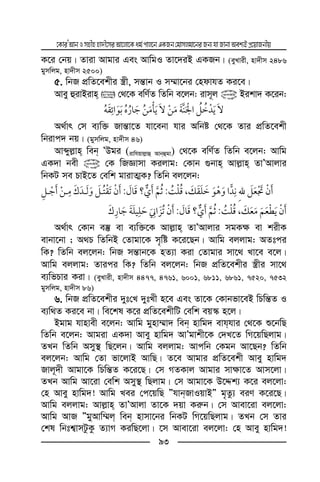 ‡KviÕAvbImnxnnv`x‡miAv‡jv‡Kag©cvj‡bGKRb†gvmjgv‡biRb¨hvRvbvAek¨BcÖ‡qvRbxq
93
K‡i †bq| Zviv Avgvi Ges AvwgI Zv‡`iB GKRb| (eyLvix, nv`xm 2486
gymwjg, nv`xm 2500)
5. wbR cÖwZ‡ekxi ¯¿x, mš—vb I m¤§v‡bi †ndvhZ Ki‡e|
Avey ûivBivn  †_‡K ewY©Z wZwb e‡jb: ivm~j @ Bikv` K‡ib:
ï
A_©vr †m e¨w³ Rvš—v‡Z hv‡ebv hvi Awbó †_‡K Zvi cÖwZ‡ekx
wbivc` bq| (gymwjg, nv`xm 46)
Avãyj−vn web ÕDgi (ivwhqvj−vû Avbûgv) †_‡K ewY©Z wZwb e‡jb: Avwg
GK`v bex @ †K wRÁvmv Kijvg: †Kvb ¸bvn Avj−vn ZvÕAvjvi
wbKU me PvB‡Z †ewk gvivZ¥K? wZwb ej‡jb:
¯ ,:?:
¯ ,:?:
A_©vr †Kvb e¯‘ ev e¨w³‡K Avj−vn ZvÕAvjvi mgK¶ ev kixK
evbv‡bv ; A_P wZwbB †Zvgv‡K m„wó K‡i‡Qb| Avwg ejjvg: AZtci
wK? wZwb ej‡jb: wbR mš—vb‡K nZ¨v Kiv †Zvgvi mv‡_ Lv‡e e‡j|
Avwg ejjvg: Zvici wK? wZwb ej‡jb: wbR cÖwZ‡ekxi ¯¿xi mv‡_
e¨wfPvi Kiv| (eyLvix, nv`xm 4477, 4761, 6001, 6811, 6861, 7520, 7532
gymwjg, nv`xm 86)
6. wbR cÖwZ‡ekxi `yt†L `ytLx n‡e Ges Zv‡K †Kvbfv‡eB wPwš—Z I
e¨w_Z Ki‡e bv| we‡kl K‡i cÖwZ‡ekxwU †ewk eq¯‹ n‡j|
Bgvg hvnvex e‡jb: Avwg gynv¤§v` web nvwg` evhhvi †_‡K ï‡bwQ
wZwb e‡jb: Avgiv GK`v Avey nvwg` AvÕgvkx‡K †`L‡Z wM‡qwQjvg|
ZLb wZwb Amy¯’ wQ‡jb| Avwg ejjvg: Avcwb †Kgb Av‡Qb? wZwb
ej‡jb: Avwg †Zv fv‡jvB AvwQ| Z‡e Avgvi cÖwZ‡ekx Avey nvwg`
Rvj~`x Avgv‡K wPwš—Z K‡i‡Q| †m MZKvj Avgvi mv¶v‡Z Avm‡jv|
ZLb Avwg Av‡iv †ewk Amy¯’ wQjvg| †m Avgv‡K D‡Ïk¨ K‡i ej‡jv:
†n Avey nvwg`! Avwg Lei †c‡qwQ ÓhvbRvIqvBÓ g„Zz¨ eiY K‡i‡Q|
Avwg ejjvg: Avj−vn ZvÕAvjv Zv‡K `qv Ki“b| †m Avev‡iv ej‡jv:
Avwg AvR ÓgyAvw¤§j web nvmv‡bi wbKU wM‡qwQjvg| ZLb †m Zvi
†kl wbtk¦vmUzKz Z¨vM KiwQ‡jv| ‡m Avev‡iv ej‡jv: †n Avey nvwg`!
 