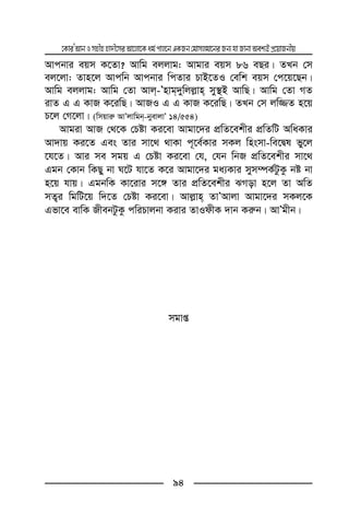 ‡KviÕAvbImnxnnv`x‡miAv‡jv‡Kag©cvj‡bGKRb†gvmjgv‡biRb¨hvRvbvAek¨BcÖ‡qvRbxq
94
Avcbvi eqm K‡Zv? Avwg ejjvg: Avgvi eqm 86 eQi| ZLb †m
ej‡jv: Zvn‡j Avcwb Avcbvi wcZvi PvB‡ZI †ewk eqm †c‡q‡Qb|
Avwg ejjvg: Avwg †Zv Avj-Õnvg`ywjj−vn my¯’B AvwQ| Avwg †Zv MZ
ivZ G G KvR K‡iwQ| AvRI G G KvR K‡iwQ| ZLb †m jw¾Z n‡q
P‡j †M‡jv| (wmqvi“ AvÕjvwgb-byevjvÕ 14/554)
Avgiv AvR †_‡K †Póv Ki‡ev Avgv‡`i cÖwZ‡ekxi cÖwZwU AwaKvi
Av`vq Ki‡Z Ges Zvi mv‡_ _vKv c~‡e©Kvi mKj wnsmv-we‡Øl fy‡j
‡h‡Z| Avi me mgq G †Póv Ki‡ev †h, †hb wbR cÖwZ‡ekxi mv‡_
Ggb †Kvb wKQy bv N‡U hv‡Z K‡i Avgv‡`i ga¨Kvi mym¤úK©UzKz bó bv
n‡q hvq| GgbwK Kv‡ivi m‡½ Zvi cÖwZ‡ekxi SMov n‡j Zv AwZ
mZ¡i wgwU‡q w`‡Z †Póv Ki‡ev| Avj−vn ZvÕAvjv Avgv‡`i mKj‡K
Gfv‡e evwK RxebUzKz cwiPvjbv Kivi ZvIdxK `vb Ki“b| AvÕgxb|
mgvß
 