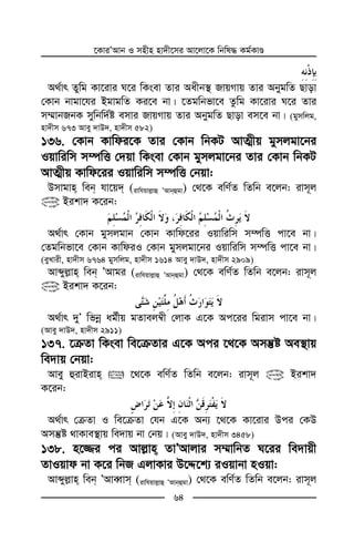 ‡KviÕAvb I mnxn nv`x‡mi Av‡jv‡K wbwl× Kg©KvÊ
64
A_©vr Zywg Kv‡ivi N‡i wKsev Zvi Aaxb¯’ RvqMvq Zvi AbygwZ Qvov
†Kvb bvgv‡hi BgvgwZ Ki‡e bv| ‡Zgwbfv‡e Zzwg Kv‡ivi N‡i Zvi
m¤§vbRbK mywbw`©ó emvi RvqMvq Zvi AbygwZ Qvov em‡e bv| (gymwjg,
nv`xm 673 Avey `vD`, nv`xm 582)
136. †Kvb Kvwdi‡K Zvi †Kvb wbKU AvZ¥xq gymjgv‡bi
Iqvwiwm m¤úwË †`qv wKsev †Kvb gymjgv‡bi Zvi †Kvb wbKU
AvZ¥xq Kvwd‡ii Iqvwiwm m¤úwË †bqv:
Dmvgvn web hv‡q` (ivwhqvj−vû ÕAvbûgv) †_‡K ewY©Z wZwb e‡jb: ivm~j
@ Bikv` K‡ib:
A_©vr †Kvb gymjgvb †Kvb Kvwd‡ii Iqvwiwm m¤úwË cv‡e bv|
†Zgwbfv‡e †Kvb KvwdiI †Kvb gymjgv‡bi Iqvwiwm m¤úwË cv‡e bv|
(eyLvix, nv`xm 6764 gymwjg, nv`xm 1614 Avey `vD`, nv`xm 2909)
Avãyj−vn web ÕAvgi (ivwhqvj−vû ÕAvbûgv) †_‡K ewY©Z wZwb e‡jb: ivm~j
@ Bikv` K‡ib:
A_©vr `yÕ wfbœ ag©xq gZvej¤^x †jvK G‡K Ac‡ii wgivm cv‡e bv|
(Avey `vD`, nv`xm 2911)
137. ‡µZv wKsev we‡µZvi G‡K Aci ‡_‡K Amš‘ó Ae¯’vq
we`vq †bqv:
Avey ûivBivn  ‡_‡K ewY©Z wZwb e‡jb: ivm~j @ Bikv`
K‡ib:
A_©vr †µZv I we‡µZv †hb G‡K Ab¨ ‡_‡K Kv‡ivi Dci †KD
Amš‘ó _vKve¯’vq we`vq bv †bq| (Avey `vD`, nv`xm 3458)
138. n‡¾i ci Avj−vn ZvÕAvjvi m¤§vwbZ N‡ii we`vqx
ZvIqvd bv K‡i wbR GjvKvi D‡Ï‡k¨ iIqvbv nIqv:
Avãyj−vn web ÕAveŸvm (ivwhqvj−vû ÕAvbûgv) †_‡K ewY©Z wZwb e‡jb: ivm~j
 