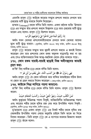 ‡KviÕAvb I mnxn nv`x‡mi Av‡jv‡K wbwl× Kg©KvÊ
79
GgbwK ivm~j @ KvD‡K Kv‡ivi m¤§y‡L cÖksmv Ki‡Z †`L‡j Zvi
†Pnvivq gvwU Qyu‡o gvi‡Z wb‡`©k w`‡q‡Qb|
nv¤§vg (ivwngvûj−vn) ‡_‡K ewY©Z wZwb e‡jb: GK`v R‰bK e¨w³ ÕDmgvb
 Gi m¤§y‡L Zuvi cÖksmv Ki‡j wgK¡`v`  Zvi †Pnvivq gvwU Qyu‡o
gv‡ib Ges e‡jb: ivm~j @ Bikv` K‡ib:
A_©vr hLb †Zvgiv cÖksmvKvix‡`i‡K †`L‡e ZLb †Zvgiv Zv‡`i
gy‡L gvwU Quy‡o gvi‡e| (gymwjg, nv`xm 3002 Avey `vD`, nv`xm 4804 Beby
gvRvn, nv`xm 3810)
ivm~j @ Kv‡ivi m¤§y‡L Zvi f~qmx cÖksmv Ki‡Z G Rb¨B wb‡la
K‡i‡Qb †hb Zvi cÖksmvq †Kvb iKg Ag~jK evovevwo Kiv bv nq
Ges ‡mI e¨w³MZfv‡e wbR AvZ¥-AnwgKv †_‡K †eu‡P _vK‡Z cv‡i|
172. †Kvb iKg hvPvB-evPvB QvovB wbR Aaxb¯’‡`i KvgvB
MªnY Kiv:
ivÕwdÕ web Lv`xR  †_‡K ewY©Z wZwb e‡jb:
!
A_©vr ivm~j @ †h †Kvb gwbe‡K Zvi evw›`i KvgvB‡qi mwVK Drm
bv †R‡b Zv MªnY Ki‡Z wb‡la K‡i‡Qb| (Avey `vD`, nv`xm 3427)
173. KvD‡K wkOv jvwM‡q cqmv Kvgv‡bv:
ivÕwdÕ web Lv`xR  †_‡K ewY©Z wZwb e‡jb: ivm~j @ Bikv`
K‡ib:
A_©vr KzKz‡ii wewµjä cqmv wbK…ó, e¨wfPvwiYxi e¨wfPvijä cqmv
Ges Kv‡ivi kixi ‡_‡K `~wlZ i³ †ei K‡i DcvwR©Z cqmv wbK…ó|
(gymwjg, nv`xm 1568 Avey `vD`, nv`xm 3421)
gyÕnv‡q¨mv  GK`v ivm~j @ Gi wbKU kixi ‡_‡K `~wlZ i³
†eiKvixi DcvwR©Z cqmv †bqvi AbygwZ PvB‡j wZwb Zv‡K Zv wb‡Z
wb‡la K‡i‡Qb| wZwb ivm~j @ †K G e¨vcv‡i evievi wRÁvmv Ki‡j
ivm~j @ Zuv‡K e‡jb:
 
