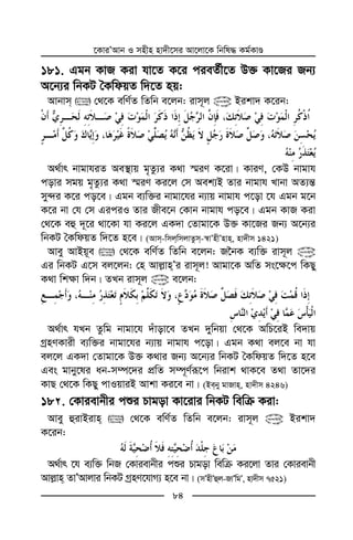 ‡KviÕAvb I mnxn nv`x‡mi Av‡jv‡K wbwl× Kg©KvÊ
84
181. Ggb KvR Kiv hv‡Z K‡i cieZ©x‡Z D³ Kv‡Ri Rb¨
A‡b¨i wbKU ˆKwdqZ w`‡Z nq:
Avbvm  †_‡K ewY©Z wZwb e‡jb: ivm~j @ Bikv` K‡ib:
A_©vr bvgvhiZ Ae¯’vq g„Zz¨i K_v ¯§iY K‡iv| KviY, †KD bvgvh
covi mgq g„Zz¨i K_v ¯§iY Ki‡j †m Aek¨B Zvi bvgvh Lvbv AZ¨š—
my›`i K‡i co‡e| Ggb e¨w³i bvgv‡hi b¨vq bvgvh c‡ov ‡h Ggb g‡b
K‡i bv †h †m GiciI Zvi Rxe‡b †Kvb bvgvh co‡e| Ggb KvR Kiv
†_‡K eû `~‡i _v‡Kv hv Ki‡j GK`v †Zvgv‡K D³ Kv‡Ri Rb¨ A‡b¨i
wbKU ˆKwdqZ w`‡Z n‡e| (Avm-wmjwmjvZzm-¯^vÕnxÕnvn, nv`xm 1421)
Avey AvBq~e  †_‡K ewY©Z wZwb e‡jb: R‰bK e¨w³ ivm~j @
Gi wbKU G‡m ej‡jb: †n Avj−vnÕi ivm~j! Avgv‡K AwZ ms‡¶‡c wKQy
K_v wk¶v w`b| ZLb ivm~j @ e‡jb:
A_©vr hLb Zzwg bvgv‡h `uvov‡e ZLb `ywbqv †_‡K AwP‡iB we`vq
MªnYKvix e¨w³i bvgv‡hi b¨vq bvgvh c‡ov| Ggb K_v ej‡e bv hv
ej‡j GK`v †Zvgv‡K D³ K_vi Rb¨ A‡b¨i wbKU ˆKwdqZ w`‡Z n‡e
Ges gvby‡li ab-m¤ú‡`i cÖwZ m¤ú~Y©iƒ‡c wbivk _vK‡e Z_v Zv‡`i
KvQ †_‡K wKQy cvIqviB Avkv Ki‡e bv| (Beby gvRvn, nv`xm 4246)
18 . †Kvievbxi cïi Pvgov Kv‡ivi wbKU wewµ Kiv:
Avey ûivBivn  †_‡K ewY©Z wZwb e‡jb: ivm~j @ Bikv`
K‡ib:
A_©vr ‡h e¨w³ wbR †Kvievbxi cïi Pvgov wewµ Ki‡jv Zvi †Kvievbx
Avj−vn ZvÕAvjvi wbKU MªnY‡hvM¨ n‡e bv| (mÕnxÕûj-RvÕwgÕ, nv`xm 7521)
 