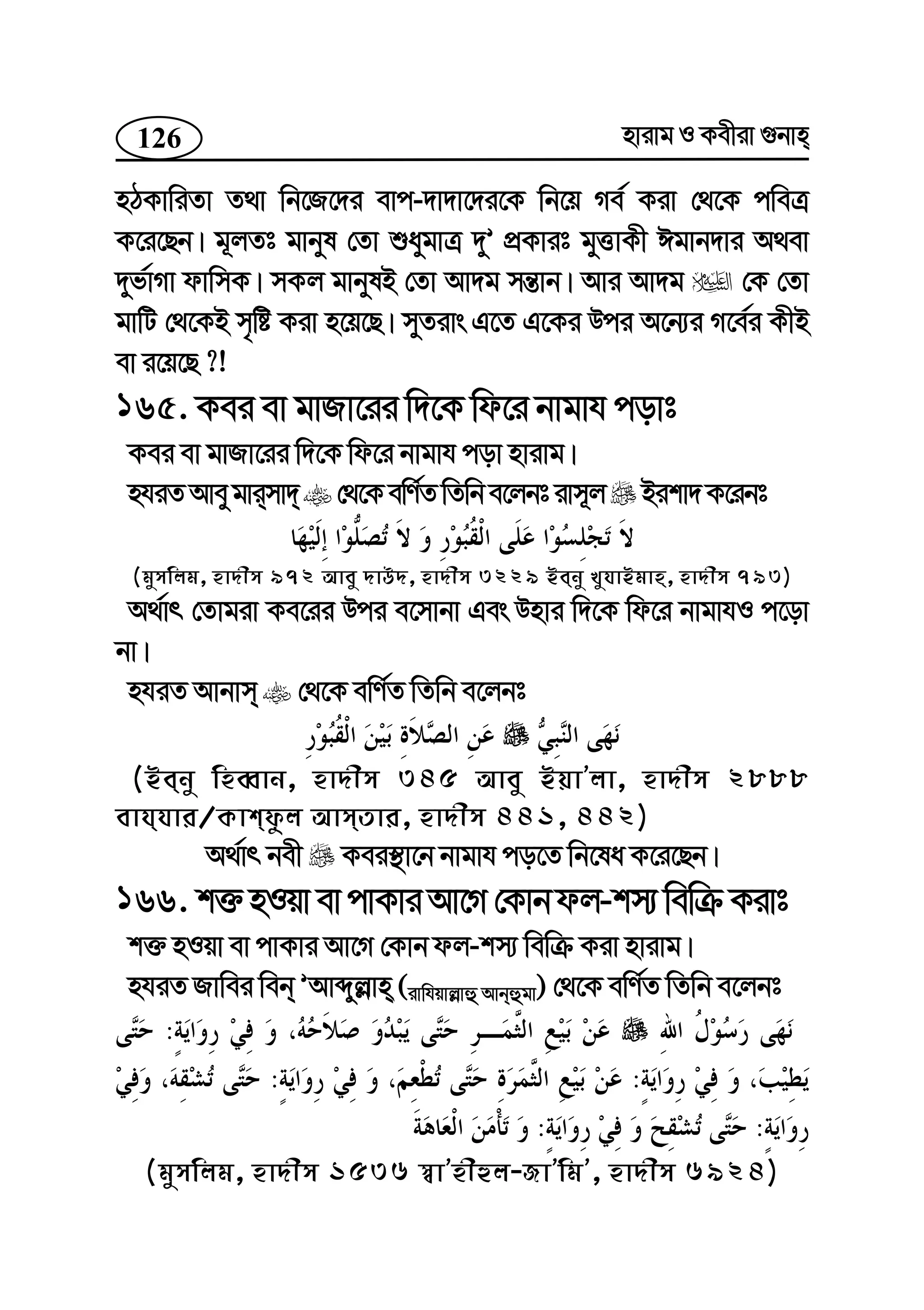 126 nvivg I Kexiv ¸bvn
nVKvwiZv Z_v wb‡R‡`i evc-`v`v‡`i‡K wb‡q Me© Kiv †_‡K cweÎ
K‡i‡Qb| g~jZt gvbyl †Zv ïaygvÎ `yÕ cÖKvit gyËvKx Cgvb`vi A_ev
`yf©vMv dvwmK| mKj gvbylB †Zv Av`g mš—vb| Avi Av`g †K †Zv
gvwU †_‡KB m„wó Kiv n‡q‡Q| myZivs G‡Z G‡Ki Dci A‡b¨i M‡e©i KxB
ev i‡q‡Q ?!
165. Kei ev gvRv‡ii w`‡K wd‡i bvgvh covt
Kei ev gvRv‡ii w`‡K wd‡i bvgvh cov nvivg|
nhiZAvey gvimv` †_‡KewY©ZwZwbe‡jbtivm~j Bikv`K‡ibt
(gymwjg, nv`xm 972 Avey `vD`, nv`xm 3229 Beby LyhvBgvn, nv`xm 793)
A_©vr †Zvgiv Ke‡ii Dci e‡mvbv Ges Dnvi w`‡K wd‡i bvgvhI c‡ov
bv|
nhiZ Avbvm †_‡K ewY©Z wZwb e‡jbt
(Beby wneŸvb, nv`xm 345 Avey BqvÕjv, nv`xm 2888
evhhvi/Kvkdzj AvmZvi, nv`xm 441, 442)
A_©vr bex Kei¯’v‡b bvgvh co‡Z wb‡la K‡i‡Qb|
166. k³nIqvevcvKviAv‡M†Kvbdj-km¨wewµKivt
k³ nIqv ev cvKvi Av‡M †Kvb dj-km¨ wewµ Kiv nvivg|
nhiZ Rvwei web ÕAvãyj−vn (ivwhqvj−vû Avbûgv) †_‡K ewY©Z wZwb e‡jbt
:
::
::
(gymwjg, nv`xm 1536 ¯^vÕnxûj-RvÕwgÕ, nv`xm 6924)
 
