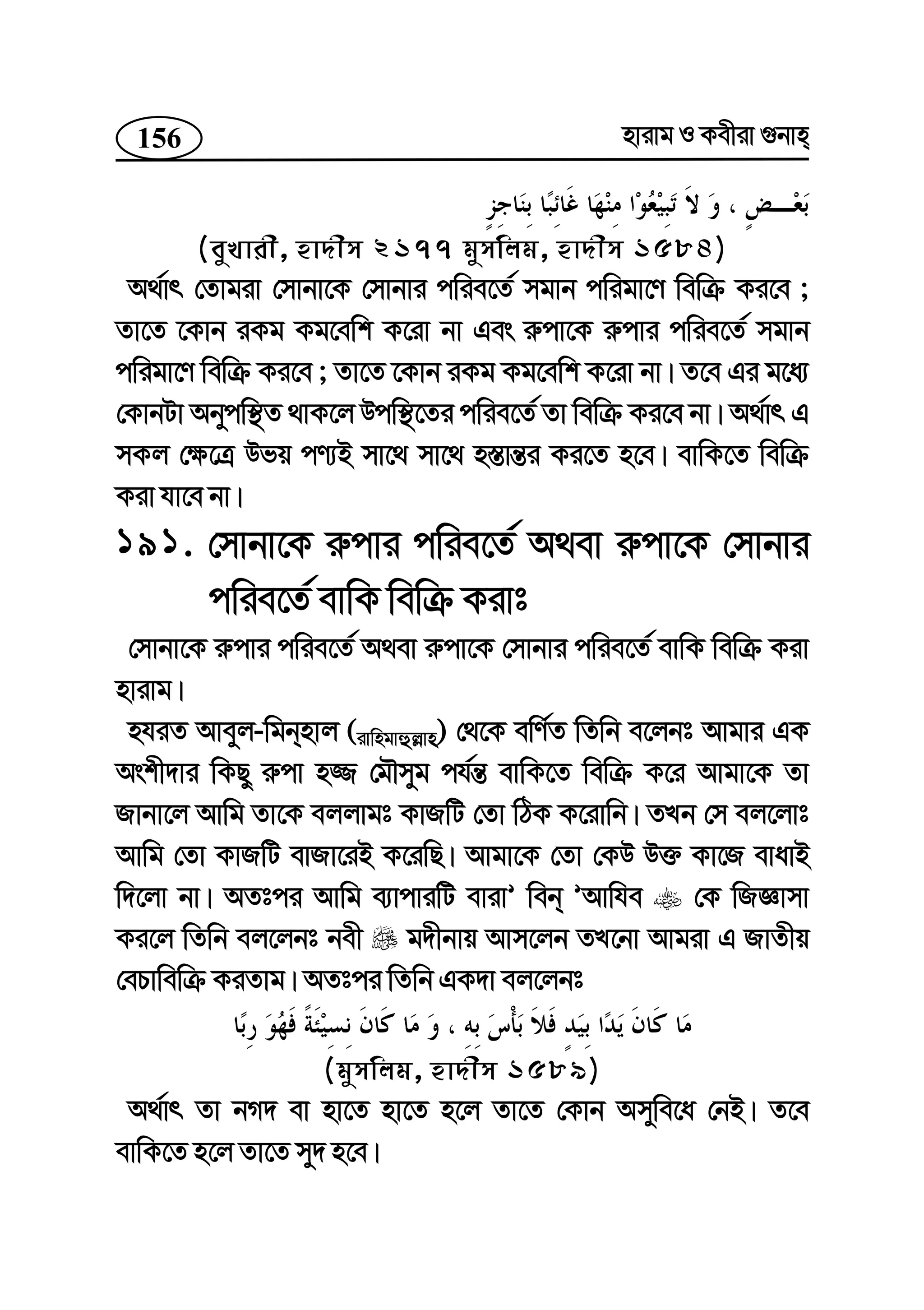 156 nvivg I Kexiv ¸bvn
(eyLvix, nv`xm 2177 gymwjg, nv`xm 1584)
A_©vr †Zvgiv †mvbv‡K †mvbvi cwie‡Z© mgvb cwigv‡Y wewµ Ki‡e ;
Zv‡Z ‡Kvb iKg Kg‡ewk K‡iv bv Ges i“cv‡K i“cvi cwie‡Z© mgvb
cwigv‡Y wewµ Ki‡e ; Zv‡Z ‡Kvb iKg Kg‡ewk K‡iv bv| Z‡e Gi g‡a¨
†KvbUv Abycw¯’Z _vK‡j Dcw¯’‡Zi cwie‡Z© Zv wewµ Ki‡e bv| A_©vr G
mKj †¶‡Î Dfq cY¨B mv‡_ mv‡_ n¯—vš—i Ki‡Z n‡e| evwK‡Z wewµ
Kiv hv‡e bv|
191. †mvbv‡K i“cvi cwie‡Z© A_ev i“cv‡K †mvbvi
cwie‡Z© evwK wewµ Kivt
†mvbv‡K i“cvi cwie‡Z© A_ev i“cv‡K †mvbvi cwie‡Z© evwK wewµ Kiv
nvivg|
nhiZ Aveyj-wgbnvj (ivwngvûj−vn) †_‡K ewY©Z wZwb e‡jbt Avgvi GK
Askx`vi wKQy i“cv n¾ †gŠmyg ch©š— evwK‡Z wewµ K‡i Avgv‡K Zv
Rvbv‡j Avwg Zv‡K ejjvgt KvRwU †Zv wVK K‡ivwb| ZLb †m ej‡jvt
Avwg †Zv KvRwU evRv‡iB K‡iwQ| Avgv‡K †Zv †KD D³ Kv‡R evavB
w`‡jv bv| AZtci Avwg e¨vcviwU evivÕ web ÕAvwhe †K wRÁvmv
Ki‡j wZwb ej‡jbt bex g`xbvq Avm‡jb ZL‡bv Avgiv G RvZxq
†ePvwewµ KiZvg| AZtci wZwb GK`v ej‡jbt
(gymwjg, nv`xm 1589)
A_©vr Zv bM` ev nv‡Z nv‡Z n‡j Zv‡Z †Kvb Amywe‡a †bB| Z‡e
evwK‡Z n‡j Zv‡Z my` n‡e|
 