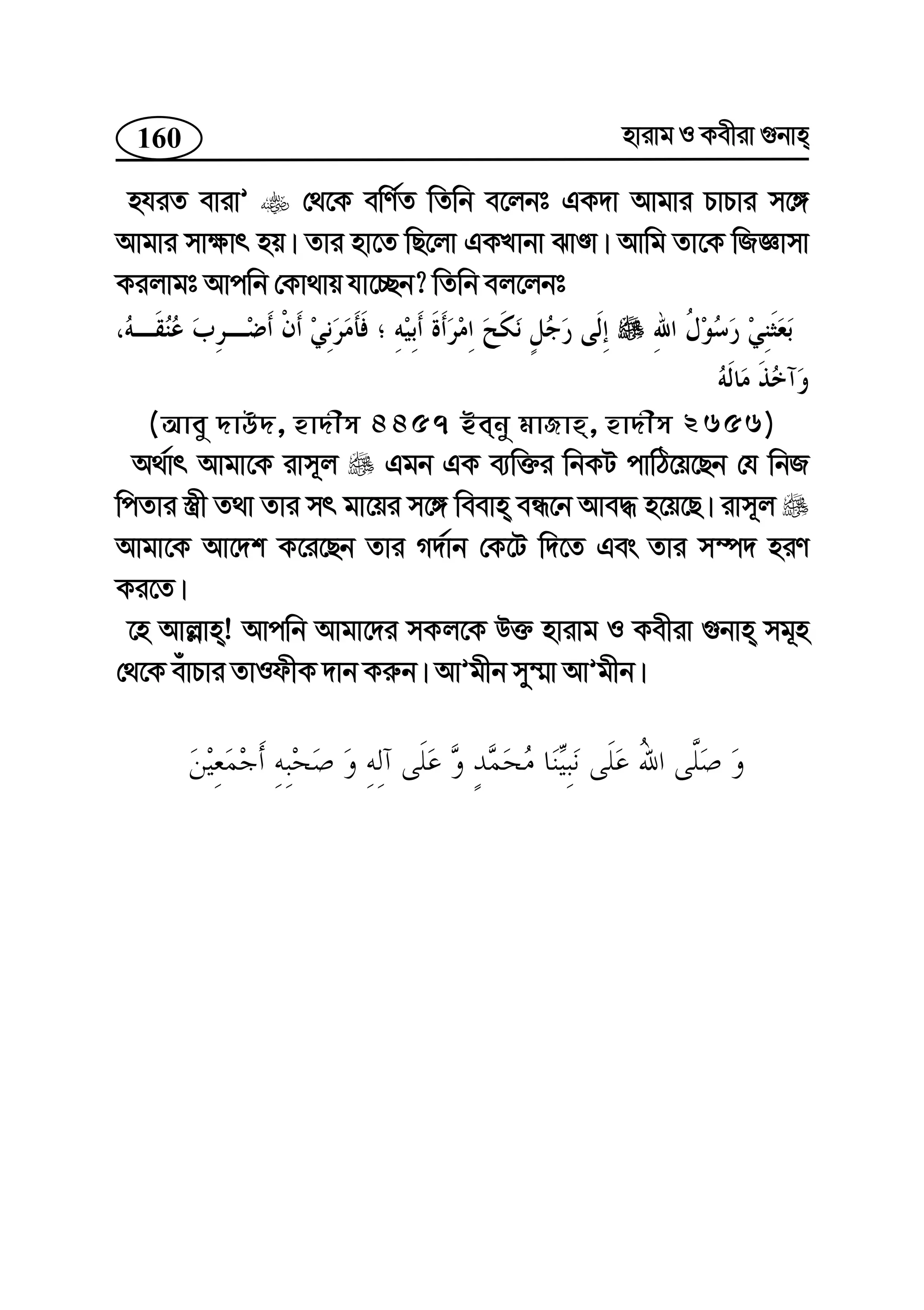 160 nvivg I Kexiv ¸bvn
nhiZ evivÕ †_‡K ewY©Z wZwb e‡jbt GK`v Avgvi PvPvi m‡½
Avgvi mv¶vr nq| Zvi nv‡Z wQ‡jv GKLvbv SvÊv| Avwg Zv‡K wRÁvmv
Kijvgt Avcwb †Kv_vq hv‡”Qb? wZwb ej‡jbt
(Avey `vD`, nv`xm 4457 Beby gvRvn, nv`xm 2656)
A_©vr Avgv‡K ivm~j Ggb GK e¨w³i wbKU cvwV‡q‡Qb †h wbR
wcZvi ¯¿x Z_v Zvi mr gv‡qi m‡½ weevn eÜ‡b Ave× n‡q‡Q| ivm~j
Avgv‡K Av‡`k K‡i‡Qb Zvi M`©vb †K‡U w`‡Z Ges Zvi m¤ú` niY
Ki‡Z|
‡n Avj−vn! Avcwb Avgv‡`i mKj‡K D³ nvivg I Kexiv ¸bvn mg~n
†_‡K euvPvi ZvIdxK `vb Ki“b| AvÕgxb my¤§v AvÕgxb|
 