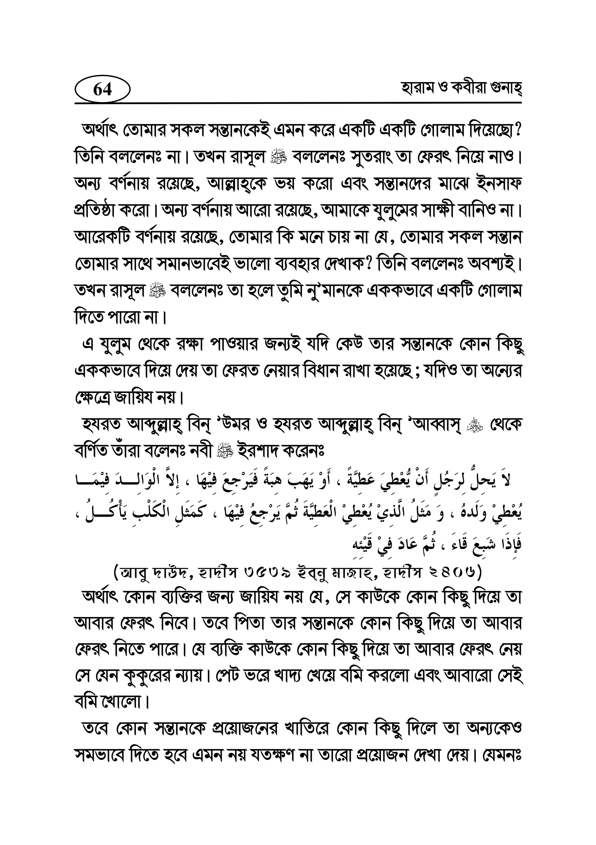 64 nvivg I Kexiv ¸bvn
A_©vr †Zvgvi mKj mš—vb‡KB Ggb K‡i GKwU GKwU †Mvjvg w`‡q‡Qv?
wZwb ej‡jbt bv| ZLb ivm~j ej‡jbt myZivs Zv †dir wb‡q bvI|
Ab¨ eY©bvq i‡q‡Q, Avj−vn‡K fq K‡iv Ges mš—vb‡`i gv‡S Bbmvd
cÖwZôv K‡iv| Ab¨ eY©bvq Av‡iv i‡q‡Q, Avgv‡K hyjy‡gi mv¶x evwbI bv|
Av‡iKwU eY©bvq i‡q‡Q, †Zvgvi wK g‡b Pvq bv †h, †Zvgvi mKj mš—vb
†Zvgvi mv‡_ mgvbfv‡eB fv‡jv e¨envi †`LvK? wZwb ej‡jbt Aek¨B|
ZLb ivm~j ej‡jbt Zv n‡j Zzwg byÕgvb‡K GKKfv‡e GKwU †Mvjvg
w`‡Z cv‡iv bv|
G hyjyg †_‡K i¶v cvIqvi Rb¨B hw` †KD Zvi mš—vb‡K †Kvb wKQy
GKKfv‡e w`‡q †`q Zv †diZ †bqvi weavb ivLv n‡q‡Q ; hw`I Zv A‡b¨i
†¶‡Î Rvwqh bq|
nhiZ Avãyj−vn web ÕDgi I nhiZ Avãyj−vn web ÕAveŸvm †_‡K
ewY©Z Zuviv e‡jbt bex Bikv` K‡ibt
(Avey `vD`, nv`xm 3539 Beby gvRvn, nv`xm 2406)
A_©vr ‡Kvb e¨w³i Rb¨ Rvwqh bq †h, †m KvD‡K †Kvb wKQy w`‡q Zv
Avevi †dir wb‡e| Z‡e wcZv Zvi mš—vb‡K †Kvb wKQy w`‡q Zv Avevi
†dir wb‡Z cv‡i| †h e¨w³ KvD‡K †Kvb wKQy w`‡q Zv Avevi †dir †bq
†m †hb KzKz‡ii b¨vq| †cU f‡i Lv`¨ †L‡q ewg Ki‡jv Ges Avev‡iv †mB
ewg ‡Lv‡jv|
Z‡e †Kvb mš—vb‡K cÖ‡qvR‡bi LvwZ‡i †Kvb wKQy w`‡j Zv Ab¨‡KI
mgfv‡e w`‡Z n‡e Ggb bq hZ¶Y bv Zv‡iv cÖ‡qvRb †`Lv †`q| †hgbt
 