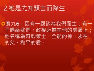 2.祂是先知預言而降生
賽九6︰因有一嬰孩為我們而生；有一
子賜給我們。政權必擔在他的肩頭上；
他名稱為奇妙策士、全能的神、永在
的父、和平的君。
 