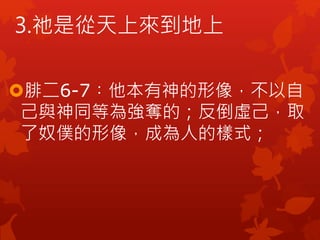 腓二6-7︰他本有神的形像，不以自
己與神同等為強奪的；反倒虛己，取
了奴僕的形像，成為人的樣式；
3.祂是從天上來到地上
 