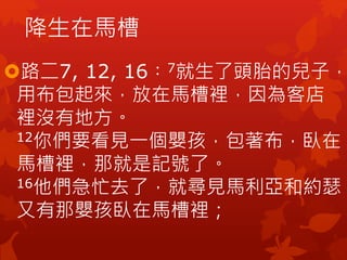 降生在馬槽
路二7, 12, 16︰7就生了頭胎的兒子，
用布包起來，放在馬槽裡，因為客店
裡沒有地方。
12你們要看見一個嬰孩，包著布，臥在
馬槽裡，那就是記號了。
16他們急忙去了，就尋見馬利亞和約瑟，
又有那嬰孩臥在馬槽裡；
 