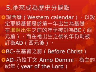 5.祂來成為歷史分捩點
現西曆（Western calendar），以設
定耶穌基督是於第一年出生為基礎，
在耶穌出生之前的年份被訂為BC（西
元前），而在祂出生之後的年份則被
訂為AD（西元後）。
BC-在基督之前（Before Christ）
AD-乃拉丁文 Anno Domini，為主的
紀年（year of the Lord）
 