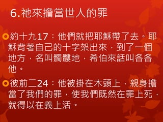 約十九17︰他們就把耶穌帶了去。耶
穌背著自己的十字架出來，到了一個
地方，名叫髑髏地，希伯來話叫各各
他。
彼前二24︰他被掛在木頭上，親身擔
當了我們的罪，使我們既然在罪上死，
就得以在義上活。
6.祂來擔當世人的罪
 