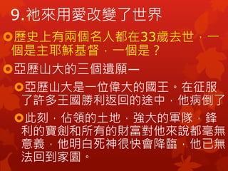 歷史上有兩個名人都在33歲去世，一
個是主耶穌基督，一個是？
亞歷山大的三個遺願—
亞歷山大是一位偉大的國王。在征服
了許多王國勝利返回的途中，他病倒了。
此刻，佔領的土地，強大的軍隊，鋒
利的寶劍和所有的財富對他來說都毫無
意義，他明白死神很快會降臨，他已無
法回到家園。
9.祂來用愛改變了世界
 