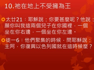 太廿21︰耶穌說：你要甚麼呢？他說：
願你叫我這兩個兒子在你國裡，一個
坐在你右邊，一個坐在你左邊。
徒一6︰他們聚集的時候，問耶穌說：
主阿，你復興以色列國就在這時候麼？
10.祂在地上不受擁為王
 