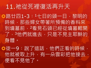 路廿四1-3︰1七日的頭一日，黎明的
時候，那些婦女帶著所預備的香料來
到墳墓前，2看見石頭已經從墳墓輥開
了，3他們就進去，只是不見主耶穌的
身體。
徒一9︰說了這話，他們正看的時候，
他就被取上升，有一朵雲彩把他接去，
便看不見他了。
11.祂從死裡復活再升天
 