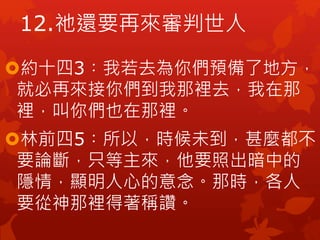約十四3︰我若去為你們預備了地方，
就必再來接你們到我那裡去，我在那
裡，叫你們也在那裡。
林前四5︰所以，時候未到，甚麼都不
要論斷，只等主來，他要照出暗中的
隱情，顯明人心的意念。那時，各人
要從神那裡得著稱讚。
12.祂還要再來審判世人
 