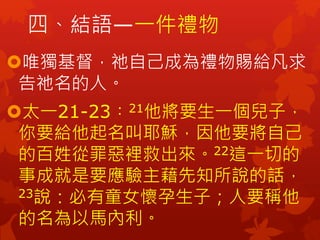 四、結語—一件禮物
唯獨基督，祂自己成為禮物賜給凡求
告祂名的人。
太一21-23︰21他將要生一個兒子，
你要給他起名叫耶穌，因他要將自己
的百姓從罪惡裡救出來。22這一切的
事成就是要應驗主藉先知所說的話，
23說：必有童女懷孕生子；人要稱他
的名為以馬內利。
 