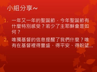 小組分享~
1. 一年又一年的聖誕節，今年聖誕節有
什麼特別感受？若少了主耶穌會是如
何？
2. 唯獨基督的信息提醒了我們什麼？唯
有在基督裡得豐盛、得平安、得盼望…
 