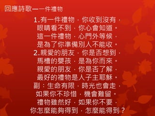 回應詩歌—一件禮物
1.有一件禮物，你收到沒有，
眼睛看不到，你心會知道。
這一件禮物，心門外等候，
是為了你準備別人不能收。
2.親愛的朋友，你是否想到，
馬槽的嬰孩，是為你而來。
親愛的朋友，你是否了解，
最好的禮物是人子主耶穌。
副︰生命有限，時光也會走，
如果你不珍惜，機會難留。
禮物雖然好，如果你不要，
你怎麼能夠得到，怎麼能得到？
 
