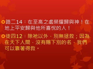 路二14︰在至高之處榮耀歸與神！在
地上平安歸與他所喜悅的人！
徒四12︰除祂以外，別無拯救；因為
在天下人間，沒有賜下別的名，我們
可以靠著得救。
 