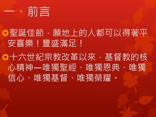 一、前言
聖誕佳節，願地上的人都可以得著平
安喜樂！豐盛滿足！
十六世紀宗教改革以來，基督教的核
心精神—唯獨聖經、唯獨恩典、唯獨
信心、唯獨基督、唯獨榮耀。
 