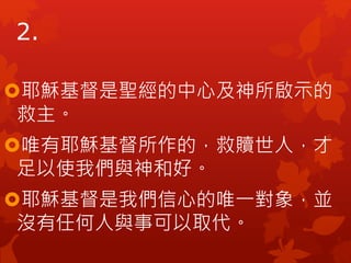 2.
耶穌基督是聖經的中心及神所啟示的
救主。
唯有耶穌基督所作的，救贖世人，才
足以使我們與神和好。
耶穌基督是我們信心的唯一對象，並
沒有任何人與事可以取代。
 