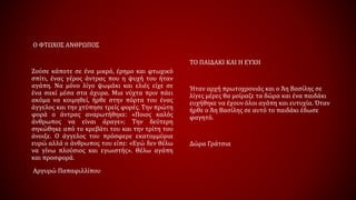 Ο ΦΤΩΧΟΣ ΑΝΘΡΩΠΟΣ
Ζούσε κάποτε σε ένα μικρό, έρημο και φτωχικό
σπίτι, ένας γέρος άντρας που η ψυχή του ήταν
αγάπη. Να μόνο λίγο ψωμάκι και ελιές είχε σε
ένα σακί μέσα στα άχυρα. Μια νύχτα πριν πάει
ακόμα να κοιμηθεί, ήρθε στην πόρτα του ένας
άγγελος και την χτύπησε τρείς φορές. Την πρώτη
φορά ο άντρας αναρωτήθηκε: «Ποιος καλός
άνθρωπος να είναι άραγε»; Την δεύτερη
σηκώθηκε από το κρεβάτι του και την τρίτη του
άνοιξε. Ο άγγελος του πρόσφερε εκατομμύρια
ευρώ αλλά ο άνθρωπος του είπε: «Εγώ δεν θέλω
να γίνω πλούσιος και εγωιστής». Θέλω αγάπη
και προσφορά.
Αργυρώ Παπαφιλλίπου
ΤΟ ΠΑΙΔΑΚΙ ΚΑΙ Η ΕΥΧΗ
Ήταν αρχή πρωτοχρονιάς και ο Άη Βασίλης σε
λίγες μέρες θα μοίραζε τα δώρα και ένα παιδάκι
ευχήθηκε να έχουν όλοι αγάπη και ευτυχία. Όταν
ήρθε ο Άη Βασίλης σε αυτό το παιδάκι έδωσε
φαγητό.
Δώρα Γράτσια
 