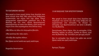 Ο ΑΗ ΒΑΣΙΛΗΣ ΤΩΝ ΧΡΙΣΤΟΥΓΕΝΝΩΝ
Μια φορά κι έναν καιρό ήταν ένας άγγελος και
πλησίασε πιο κοντά και είδε έναν άνθρωπο και
εμφανίστηκε ένα αστεράκι. Το έλεγαν το
αστεράκι των Χριστουγέννων και ήταν ο βοηθός
του Άη Βασίλη.
Σκοτείνιασε. Είναι νύχτα, λέει το αστεράκι. O Άη
Βασίλης πρέπει να φύγει, αγάπη σε όλους, γεια
σου Άη Βασίλη! Αχ! κοιτάξτε μια φτωχή γιαγιά!
Και το αστεράκι της έδωσε ένα μήλο και αυτοί
ζήσαν καλά και εμείς καλύτερα.
Άρτεμις Τζυχέρι
ΤΟ ΠΑΓΩΜΕΝΟ ΒΟΥΝΟ
Μια φορά κι έναν καιρό ζούσε ένας άγγελος που
ήταν κοντά στον Θεό. Μια μέρα ένας άνθρωπος
περπατούσε την νύχτα που είχε αέρα. Όπως
προχωρούσε εμφανίστηκε μπροστά του ο Άη
Βασίλης και του είπε: «Είναι Χριστούγεννα,
απαγορεύεται να είσαι στο δάσος, γιατί αυτή την
νύχτα είναι όλοι αγαπημένοι στα σπίτια τους.
«Μα θέλω να πάω στο παγωμένο βουνό».
«Μα κανένας δεν πάει εκεί».
«Εντάξει θα γυρίσω πίσω».
Και ζήσαν αυτοί καλά και εμείς καλύτερα.
Ραφαέλα Αναστασίου
 