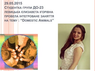 29.05.2015
СТУДЕНТКА ГРУПИ ДО-23
ЛЕВИЦЬКА ЄЛИЗАВЕТА ІГОРІВНА
ПРОВЕЛА ІНТЕГРОВАНЕ ЗАНЯТТЯ
НА ТЕМУ : “DOMESTIC ANIMALS”
 