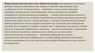 Формування системи життєвих цінностей дитини довготривала та копітка
робота, плануючи здійснюючи яку, педагогу необхідно враховувати такі
особливості (за О. Сухомлинскою): - свідомість учня не може одночасно
обробити значний масив нової інформації, тому нові цінності потрібно
подавати послідовно невеликими порціями; - у процесі вдосконалення ціннісних
орієнтацій особистості необхідно передбачати регулярну переоцінку цінностей,
витиснення одних іншими - більш високими; - важливо забезпечити для кожної
дитини вироблення власної ієрархії цінностей, що залежить від особистісних
якостей, його інтересів і потреб, а також того середовища, що включає сімейні
цінності й цінності найближчого оточення; - засвоєння цінностей, усвідомлення
їхньої сутності необхідно забезпечувати одночасно на двох рівнях:
інтелектуальному й емоційному; - ефективне формування системи
індивідуальних цінностей відбувається в умовах вибору людиною цінностей з
різних альтернатив, бо саме в цьому випадку вибір відбувається в силу власного
волевиявлення
 